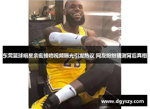 东莞篮球明星亲密接吻视频曝光引发热议 网友纷纷猜测背后真相 东莞篮球明星亲密接吻视频曝光引发热议 网友纷纷猜测背后真相