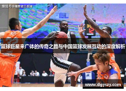 篮球巨星来广体的传奇之路与中国篮球发展互动的深度解析 篮球巨星来广体的传奇之路与中国篮球发展互动的深度解析