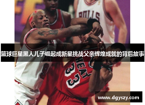 篮球巨星黑人儿子崛起成新星挑战父亲辉煌成就的背后故事 篮球巨星黑人儿子崛起成新星挑战父亲辉煌成就的背后故事