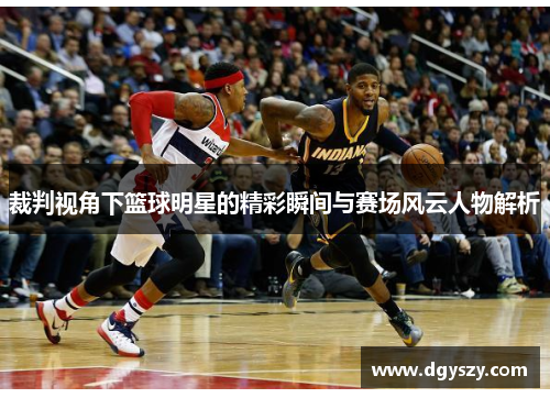 裁判视角下篮球明星的精彩瞬间与赛场风云人物解析 裁判视角下篮球明星的精彩瞬间与赛场风云人物解析