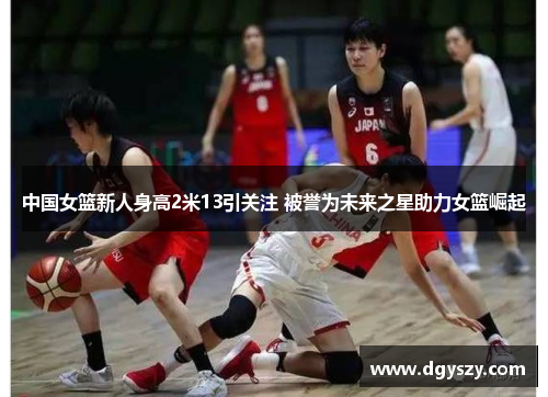 中国女篮新人身高2米13引关注 被誉为未来之星助力女篮崛起 中国女篮新人身高2米13引关注 被誉为未来之星助力女篮崛起