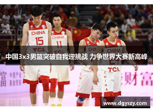 中国3x3男篮突破自我迎挑战 力争世界大赛新高峰 中国3x3男篮突破自我迎挑战 力争世界大赛新高峰