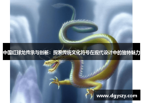 中国红球龙传承与创新:探索传统文化符号在现代设计中的独特魅力 中国红球龙传承与创新:探索传统文化符号在现代设计中的独特魅力