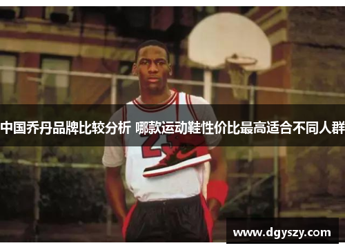 中国乔丹品牌比较分析 哪款运动鞋性价比最高适合不同人群 中国乔丹品牌比较分析 哪款运动鞋性价比最高适合不同人群
